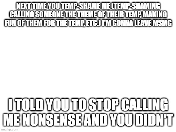 Blank White Template | NEXT TIME YOU TEMP-SHAME ME (TEMP-SHAMING CALLING SOMEONE THE THEME OF THEIR TEMP, MAKING FUN OF THEM FOR THE TEMP, ETC.) I'M GONNA LEAVE MSMG; I TOLD YOU TO STOP CALLING ME NONSENSE AND YOU DIDN'T | image tagged in blank white template | made w/ Imgflip meme maker