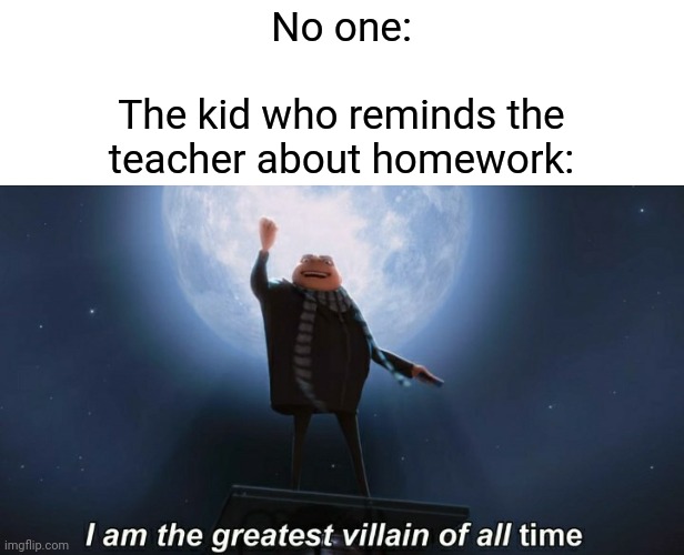 i am the greatest villain of all time | No one:
 
The kid who reminds the
teacher about homework: | image tagged in memes,i am the greatest villain of all time,that one kid,why must you hurt me in this way | made w/ Imgflip meme maker