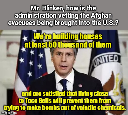 Antony Blinken on bringing in unvetted evacuees | Mr. Blinken, how is the administration vetting the Afghan evacuees being brought into the U.S.? We're building houses at least 50 thousand of them; and are satisfied that living close to Taco Bells will prevent them from trying to make bombs out of volatile chemicals. | image tagged in antony blinken,afghanistan,evacuees,risks,biden adminstration,stupidity | made w/ Imgflip meme maker