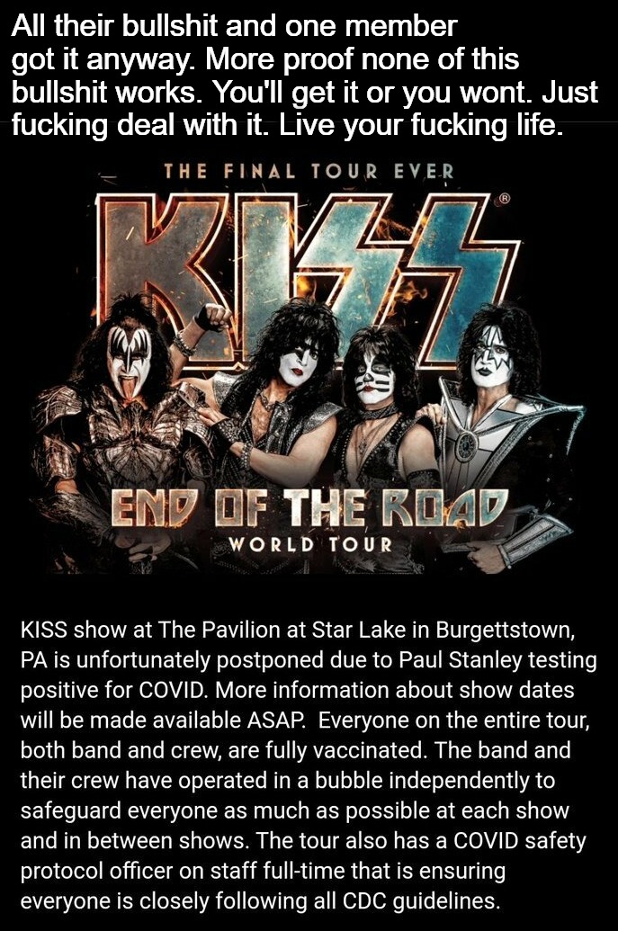 KISS Concert Postponed | All their bullshit and one member got it anyway. More proof none of this bullshit works. You'll get it or you wont. Just fucking deal with it. Live your fucking life. | image tagged in kiss,kiss my ass,end of the road tour,end of the world,covidiots,lemmings | made w/ Imgflip meme maker