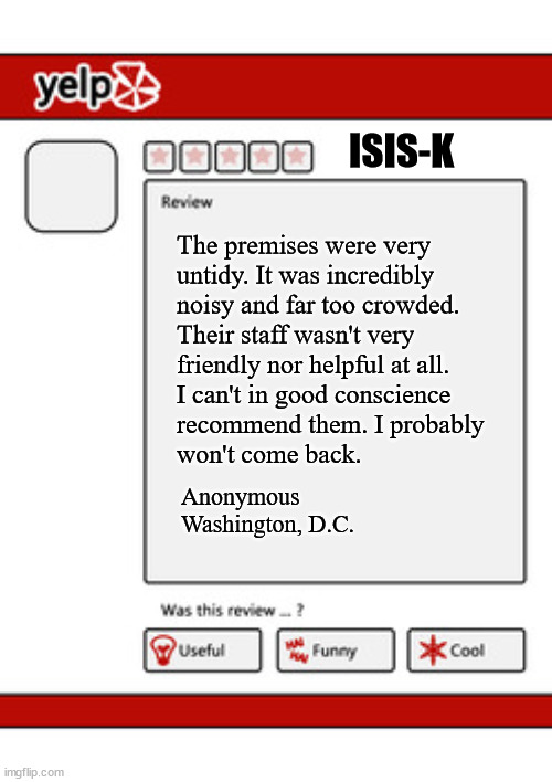 Biden punishes ISIS-K terrorist group for suicide bombing attack at Kabul Airport | ISIS-K; The premises were very
untidy. It was incredibly
noisy and far too crowded.
Their staff wasn't very
friendly nor helpful at all.
I can't in good conscience 
recommend them. I probably
won't come back. Anonymous
Washington, D.C. | image tagged in c'mon man | made w/ Imgflip meme maker