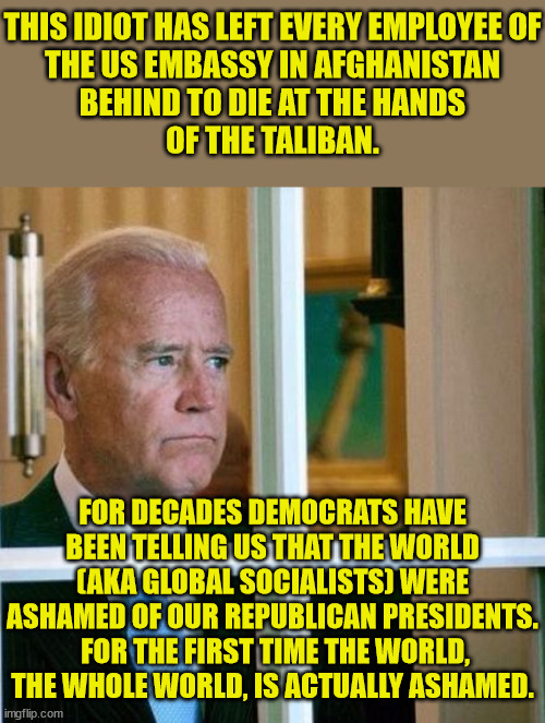 Biden & the State Dept. is thwarting all rescue attempts.  He is blocking upwards of 35,000 people from leaving.  IMPEACH!! | THIS IDIOT HAS LEFT EVERY EMPLOYEE OF
THE US EMBASSY IN AFGHANISTAN
BEHIND TO DIE AT THE HANDS
OF THE TALIBAN. FOR DECADES DEMOCRATS HAVE BEEN TELLING US THAT THE WORLD (AKA GLOBAL SOCIALISTS) WERE ASHAMED OF OUR REPUBLICAN PRESIDENTS.  FOR THE FIRST TIME THE WORLD, THE WHOLE WORLD, IS ACTUALLY ASHAMED. | image tagged in biden has to go,impeach biden,worst president ever,fake president,selected not elected | made w/ Imgflip meme maker