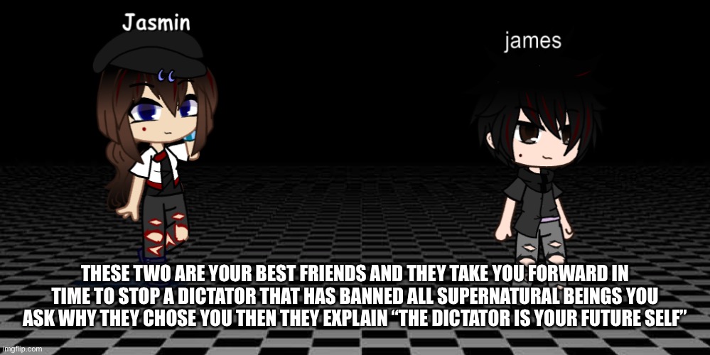 Wdyd | THESE TWO ARE YOUR BEST FRIENDS AND THEY TAKE YOU FORWARD IN TIME TO STOP A DICTATOR THAT HAS BANNED ALL SUPERNATURAL BEINGS YOU ASK WHY THEY CHOSE YOU THEN THEY EXPLAIN “THE DICTATOR IS YOUR FUTURE SELF” | image tagged in jasmin and james | made w/ Imgflip meme maker