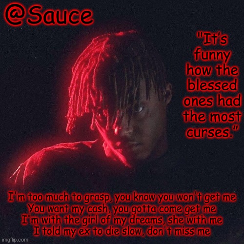 . | I'm too much to grasp, you know you won't get me
You want my cash, you gotta come get me
I'm with the girl of my dreams, she with me
I told my ex to die slow, don't miss me | image tagged in another juice wrld temp by sauce/lucid | made w/ Imgflip meme maker