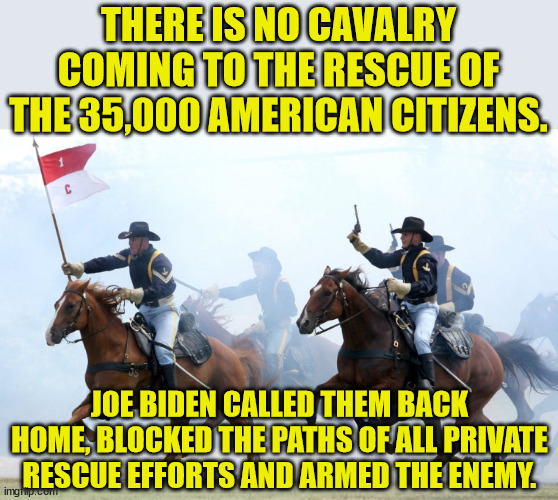 Letting people die is nothing new to socialists.  They have been hanging all sort of people out to die for over a century. | THERE IS NO CAVALRY COMING TO THE RESCUE OF THE 35,000 AMERICAN CITIZENS. JOE BIDEN CALLED THEM BACK HOME, BLOCKED THE PATHS OF ALL PRIVATE RESCUE EFFORTS AND ARMED THE ENEMY. | image tagged in us cavalry charge,incompetent joe biden,this is what you get when you fake an election | made w/ Imgflip meme maker