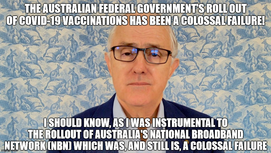 Former Australian Prime Minister Malcolm Turnbull Video Interview BBC - Colossal Failure | THE AUSTRALIAN FEDERAL GOVERNMENT'S ROLL OUT OF COVID-19 VACCINATIONS HAS BEEN A COLOSSAL FAILURE! I SHOULD KNOW, AS I WAS INSTRUMENTAL TO THE ROLLOUT OF AUSTRALIA'S NATIONAL BROADBAND NETWORK (NBN) WHICH WAS, AND STILL IS, A COLOSSAL FAILURE | image tagged in australia,nbn,no internet,failure,prime minister,bbc newsflash | made w/ Imgflip meme maker