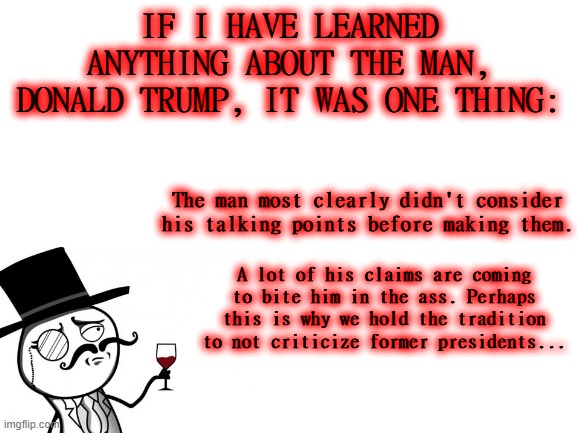 How the Turn Tables.. | IF I HAVE LEARNED ANYTHING ABOUT THE MAN, DONALD TRUMP, IT WAS ONE THING:; The man most clearly didn't consider his talking points before making them. A lot of his claims are coming to bite him in the ass. Perhaps this is why we hold the tradition to not criticize former presidents... | image tagged in blank white template,trump,biden,tradition,presidency,karma | made w/ Imgflip meme maker