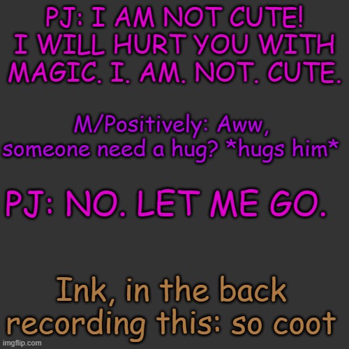 In a nutshell yes | PJ: I AM NOT CUTE! I WILL HURT YOU WITH MAGIC. I. AM. NOT. CUTE. M/Positively: Aww, someone need a hug? *hugs him*; PJ: NO. LET ME GO. Ink, in the back recording this: so coot | image tagged in memes,blank transparent square | made w/ Imgflip meme maker