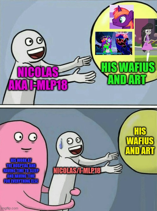 How I-MLP18 always lives everyday as a brony/Artist | HIS WAFIUS AND ART; NICOLAS AKA I-MLP18; HIS WAFIUS AND ART; HIS WORK AT THE HOSPTIAL AND HAVING TIME TO SLEEP AND HAVING TIME FOR EVERYTHING ELSE; NICOLAS/I-MLP18 | image tagged in memes,running away balloon | made w/ Imgflip meme maker