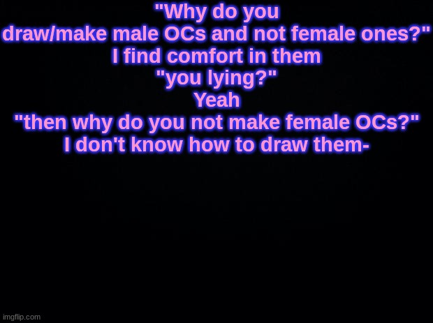 Black background | "Why do you draw/make male OCs and not female ones?"
I find comfort in them
"you lying?"
Yeah
"then why do you not make female OCs?"
I don't know how to draw them- | image tagged in black background | made w/ Imgflip meme maker