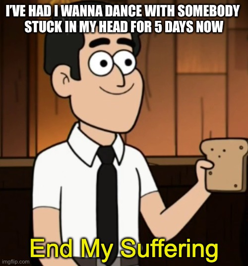 End My Suffering | I’VE HAD I WANNA DANCE WITH SOMEBODY 
STUCK IN MY HEAD FOR 5 DAYS NOW | image tagged in end my suffering | made w/ Imgflip meme maker