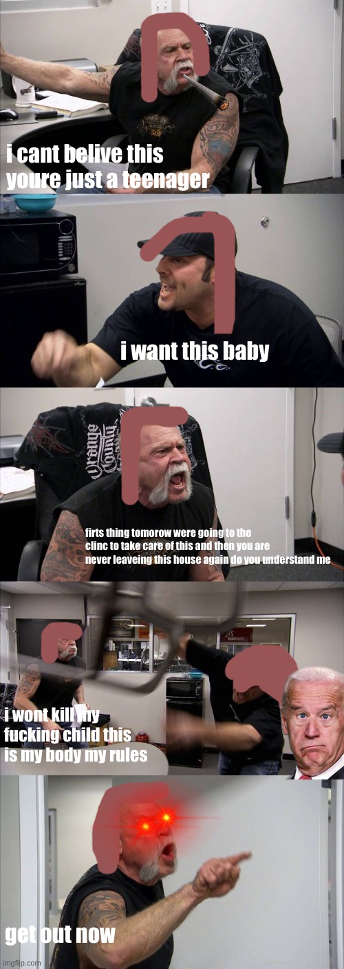 American Chopper Argument Meme | i cant belive this youre just a teenager; i want this baby; firts thing tomorow were going to the clinc to take care of this and then you are never leaveing this house again do you understand me; i wont kill my fucking child this is my body my rules; get out now | image tagged in memes,american chopper argument | made w/ Imgflip meme maker