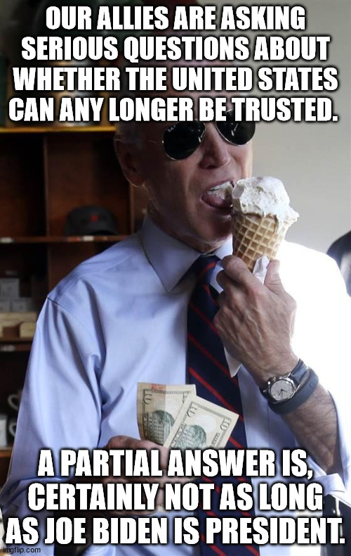 Our allies are asking serious questions about whether the United States can any longer be trusted.  A partial answer is, certain | OUR ALLIES ARE ASKING SERIOUS QUESTIONS ABOUT WHETHER THE UNITED STATES CAN ANY LONGER BE TRUSTED. A PARTIAL ANSWER IS, CERTAINLY NOT AS LONG AS JOE BIDEN IS PRESIDENT. | image tagged in joe biden ice cream and cash | made w/ Imgflip meme maker