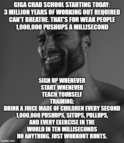 Giga Chad | GIGA CHAD SCHOOL STARTING TODAY:
3 MILLION YEARS OF WORKING OUT REQUIRED
CAN'T BREATHE. THAT'S FOR WEAK PEOPLE
1,000,000 PUSHUPS A MILLISECOND; SIGN UP WHENEVER
START WHENEVER
TEACH YOURSELF
TRAINING:
DRINK A JUICE MADE OF CHILDREN EVERY SECOND
1,000,000 PUSHUPS, SITUPS, PULLUPS, AND EVERY EXERCISE IN THE WORLD IN TEN MILLISECONDS
NO ANYTHING. JUST WORKOUT RUNTS. | image tagged in giga chad | made w/ Imgflip meme maker