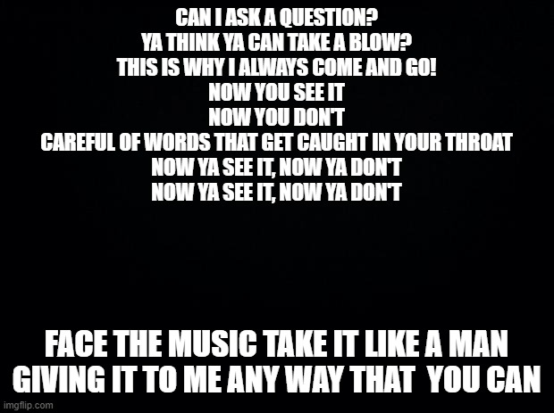 NOW YOU SEE IT | CAN I ASK A QUESTION?
YA THINK YA CAN TAKE A BLOW?
THIS IS WHY I ALWAYS COME AND GO!

NOW YOU SEE IT
NOW YOU DON'T
CAREFUL OF WORDS THAT GET CAUGHT IN YOUR THROAT
NOW YA SEE IT, NOW YA DON'T
NOW YA SEE IT, NOW YA DON'T; FACE THE MUSIC TAKE IT LIKE A MAN
GIVING IT TO ME ANY WAY THAT  YOU CAN | image tagged in black background | made w/ Imgflip meme maker