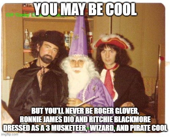 You May Be Cool | YOU MAY BE COOL; BUT YOU'LL NEVER BE ROGER GLOVER, RONNIE JAMES DIO AND RITCHIE BLACKMORE DRESSED AS A 3 MUSKETEER,  WIZARD, AND PIRATE COOL | image tagged in you may be cool | made w/ Imgflip meme maker