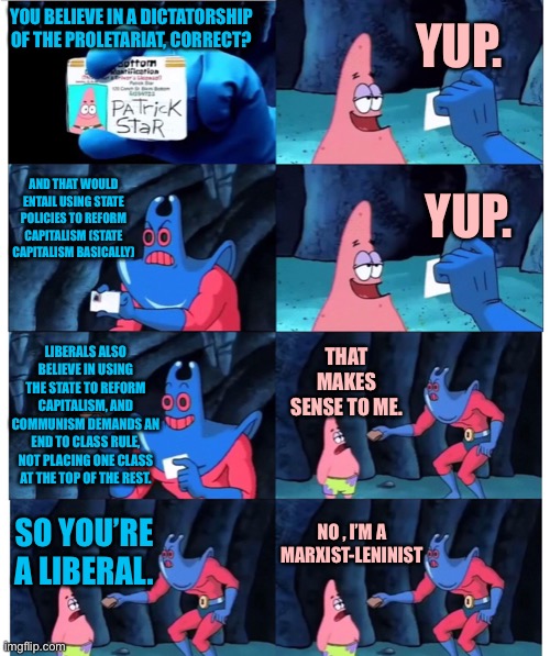 Marxist-Leninist are liberals | YUP. YOU BELIEVE IN A DICTATORSHIP OF THE PROLETARIAT, CORRECT? AND THAT WOULD ENTAIL USING STATE POLICIES TO REFORM CAPITALISM (STATE CAPITALISM BASICALLY); YUP. LIBERALS ALSO BELIEVE IN USING THE STATE TO REFORM CAPITALISM, AND COMMUNISM DEMANDS AN END TO CLASS RULE, NOT PLACING ONE CLASS AT THE TOP OF THE REST. THAT MAKES SENSE TO ME. NO , I’M A MARXIST-LENINIST; SO YOU’RE A LIBERAL. | image tagged in patrick not my wallet,anarchism,communism,socialism,marxism,lenin | made w/ Imgflip meme maker