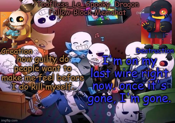 I feel to bad as is, why is everyone making it worse? | how guilty do people want to make me feel before I do kill myself. I'm on my last wire right now. once it's gone, I'm gone. | image tagged in tooflless's undertale temp | made w/ Imgflip meme maker