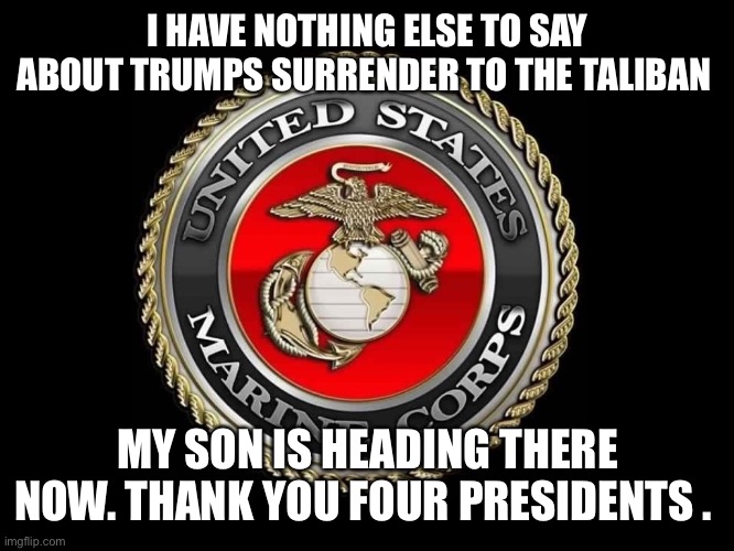 United States Marine Corps | I HAVE NOTHING ELSE TO SAY ABOUT TRUMPS SURRENDER TO THE TALIBAN; MY SON IS HEADING THERE NOW. THANK YOU FOUR PRESIDENTS . | image tagged in united states marine corps | made w/ Imgflip meme maker