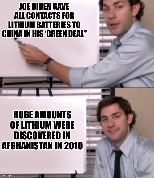 Jim Halpert White board template | JOE BIDEN GAVE ALL CONTACTS FOR LITHIUM BATTERIES TO CHINA IN HIS ‘GREEN DEAL”; HUGE AMOUNTS OF LITHIUM WERE DISCOVERED IN AFGHANISTAN IN 2010 | image tagged in jim halpert white board template | made w/ Imgflip meme maker
