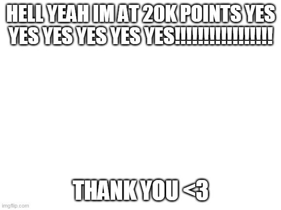 Blank White Template | HELL YEAH IM AT 20K POINTS YES YES YES YES YES YES!!!!!!!!!!!!!!!!! THANK YOU <3 | image tagged in blank white template | made w/ Imgflip meme maker