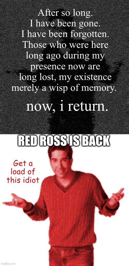 NOW BACK BETTER THAN EVER | After so long. I have been gone. I have been forgotten. Those who were here long ago during my presence now are long lost, my existence merely a wisp of memory. now, i return. RED ROSS IS BACK; Get a load of this idiot | made w/ Imgflip meme maker