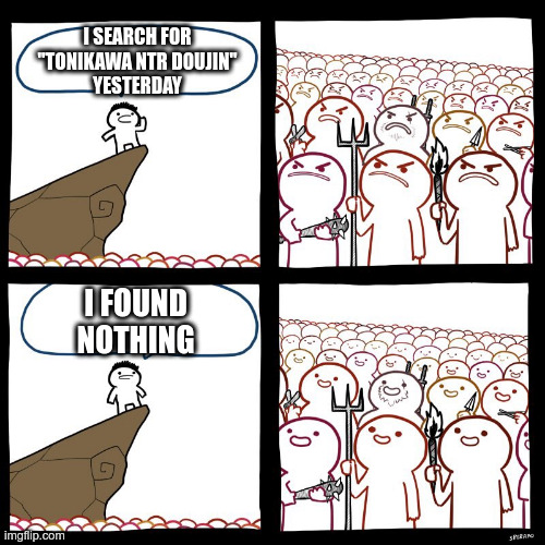 Pretty much like this |  I SEARCH FOR
"TONIKAWA NTR DOUJIN"
YESTERDAY; I FOUND
NOTHING | image tagged in srgrafo's angry/happy mob,anime,manga,Animemes | made w/ Imgflip meme maker