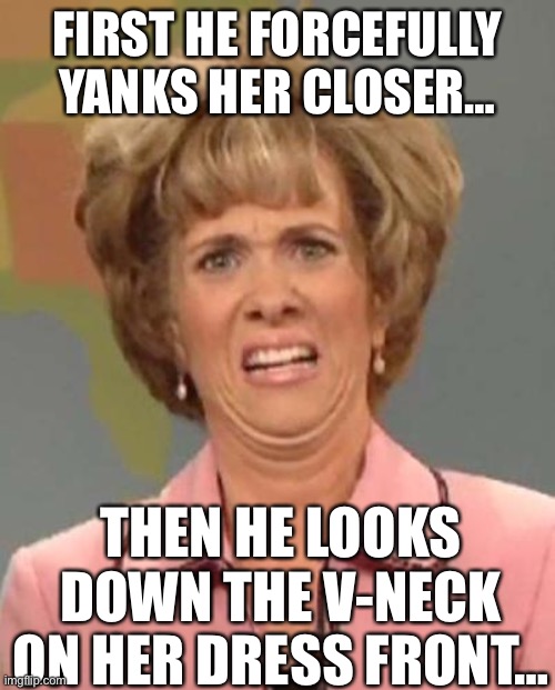 Disgusted Kristin Wiig | FIRST HE FORCEFULLY YANKS HER CLOSER… THEN HE LOOKS DOWN THE V-NECK ON HER DRESS FRONT… | image tagged in disgusted kristin wiig | made w/ Imgflip meme maker