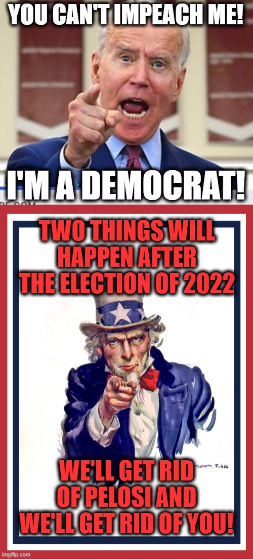  YOU CAN'T IMPEACH ME! I'M A DEMOCRAT! TWO THINGS WILL HAPPEN AFTER THE ELECTION OF 2022; WE'LL GET RID OF PELOSI AND WE'LL GET RID OF YOU! | image tagged in joe biden no malarkey,i want you uncle sam,memes,joe biden,senile creep,impeachment | made w/ Imgflip meme maker
