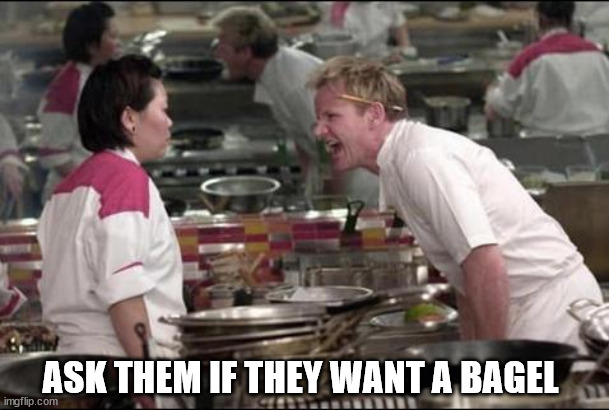 Angry Chef Gordon Ramsay |  ASK THEM IF THEY WANT A BAGEL | image tagged in memes,angry chef gordon ramsay | made w/ Imgflip meme maker