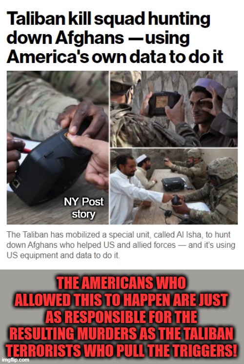 NY Post
story THE AMERICANS WHO ALLOWED THIS TO HAPPEN ARE JUST AS RESPONSIBLE FOR THE RESULTING MURDERS AS THE TALIBAN TERRORISTS WHO PULL  | made w/ Imgflip meme maker