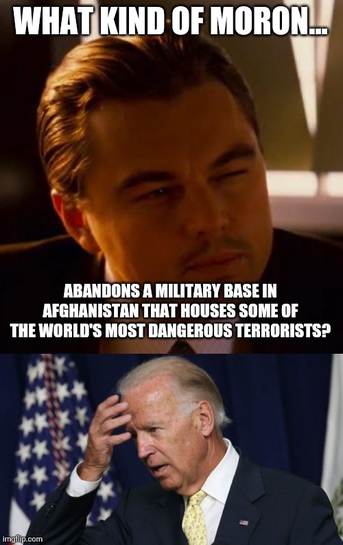 Can't make this shit up. | WHAT KIND OF MORON... ABANDONS A MILITARY BASE IN AFGHANISTAN THAT HOUSES SOME OF THE WORLD'S MOST DANGEROUS TERRORISTS? | image tagged in memes | made w/ Imgflip meme maker