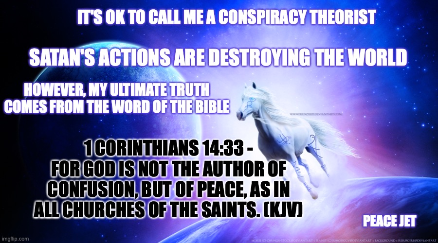 Word Of God | IT'S OK TO CALL ME A CONSPIRACY THEORIST; SATAN'S ACTIONS ARE DESTROYING THE WORLD; HOWEVER, MY ULTIMATE TRUTH COMES FROM THE WORD OF THE BIBLE; 1 CORINTHIANS 14:33 - FOR GOD IS NOT THE AUTHOR OF CONFUSION, BUT OF PEACE, AS IN ALL CHURCHES OF THE SAINTS. (KJV); PEACE JET | image tagged in god,words of wisdom,the scroll of truth,conspiracy theory | made w/ Imgflip meme maker