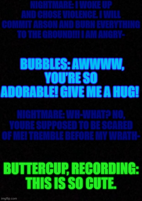 Bubbles meeting Nootmare in a nutshell | NIGHTMARE: I WOKE UP AND CHOSE VIOLENCE. I WILL COMMIT ARSON AND BURN EVERYTHING TO THE GROUND!!! I AM ANGRY-; BUBBLES: AWWWW, YOU’RE SO ADORABLE! GIVE ME A HUG! NIGHTMARE: WH-WHAT? NO, YOURE SUPPOSED TO BE SCARED OF ME! TREMBLE BEFORE MY WRATH-; BUTTERCUP, RECORDING: THIS IS SO CUTE. | image tagged in oof,nutshell,dreamtale,noot noot | made w/ Imgflip meme maker