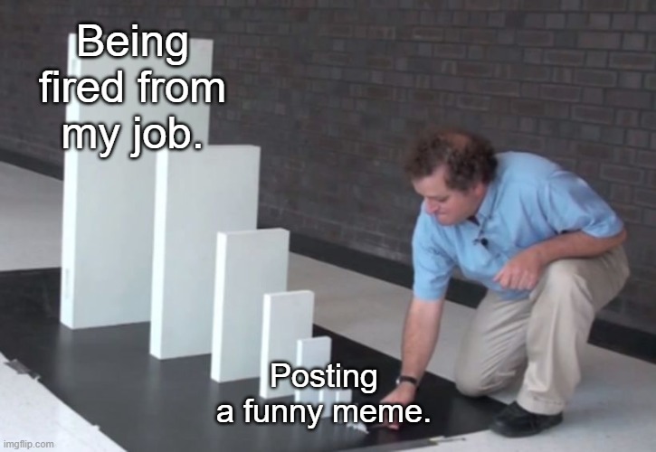 The world today. | Being fired from my job. Posting a funny meme. | image tagged in domino effect | made w/ Imgflip meme maker