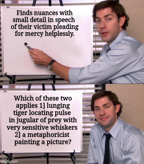 I prefer my dark humour served raw. | Finds nuances with
small detail in speech 
of their victim pleading
for mercy helplessly. Which of these two
applies 1] lunging
tiger locating pulse 
in jugular of prey with
very sensitive whiskers 
2] a metaphoricist 
painting a picture? | image tagged in jim halpert explains | made w/ Imgflip meme maker