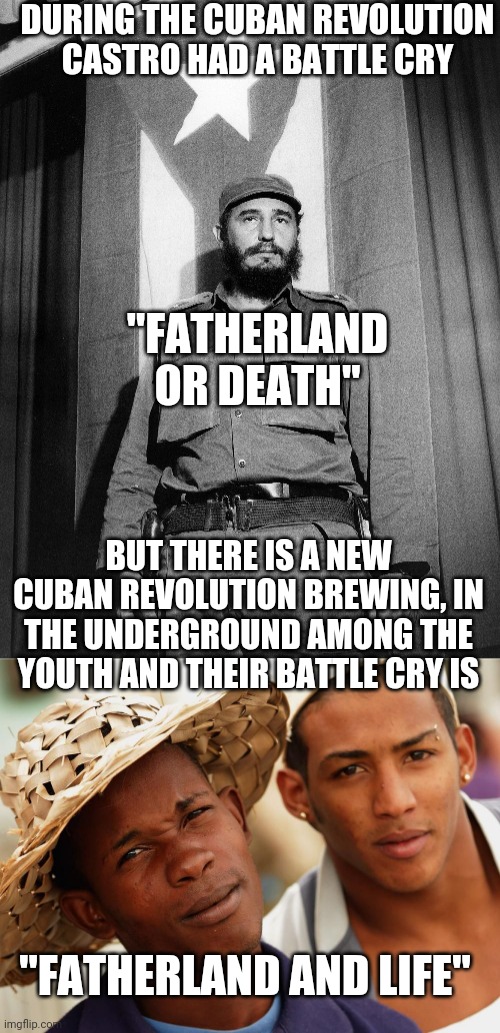 A new revolution. | DURING THE CUBAN REVOLUTION CASTRO HAD A BATTLE CRY; "FATHERLAND OR DEATH"; BUT THERE IS A NEW CUBAN REVOLUTION BREWING, IN THE UNDERGROUND AMONG THE YOUTH AND THEIR BATTLE CRY IS; "FATHERLAND AND LIFE" | image tagged in cuba,castro,revolution | made w/ Imgflip meme maker