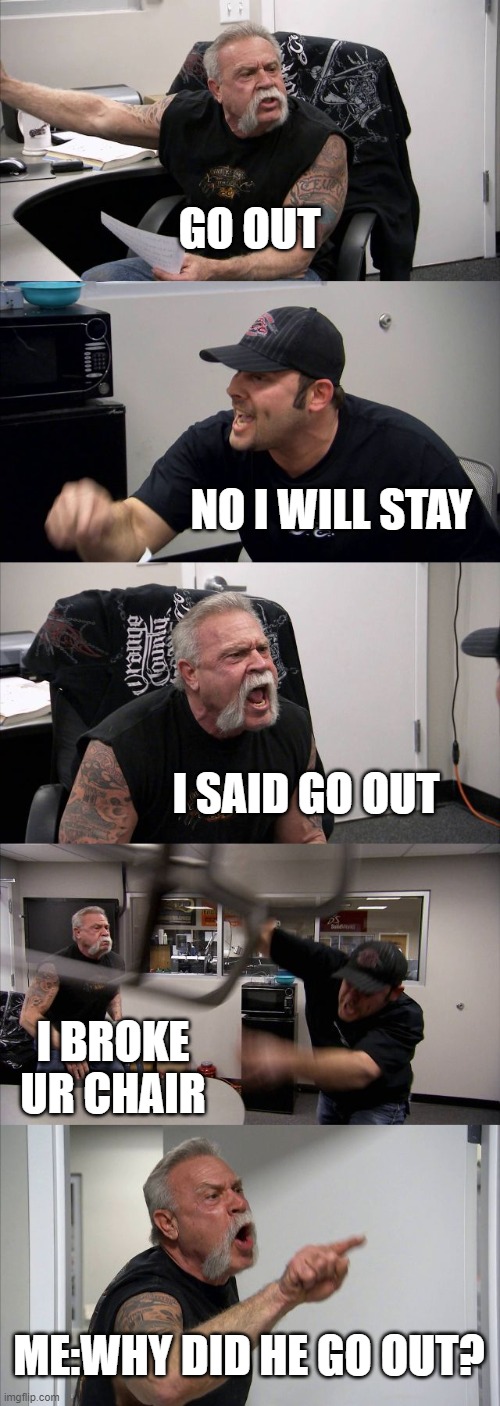 go out | GO OUT; NO I WILL STAY; I SAID GO OUT; I BROKE UR CHAIR; ME:WHY DID HE GO OUT? | image tagged in memes,american chopper argument | made w/ Imgflip meme maker