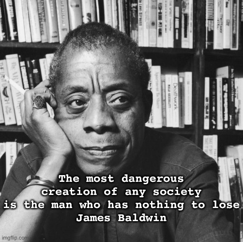 Most dangerous man is with nothing to lose | The most dangerous creation of any society is the man who has nothing to lose
James Baldwin | image tagged in james baldwin - american novelist playwriter,wisdom,nothing to lose,america,usa,life | made w/ Imgflip meme maker