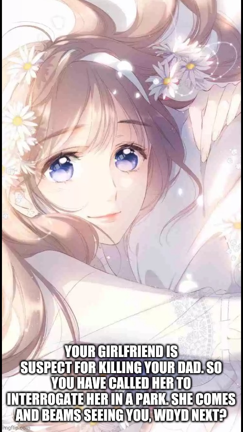 No OP OCs. Romance RP, no demons and no military OCs please is ok if your OC is neko | YOUR GIRLFRIEND IS SUSPECT FOR KILLING YOUR DAD. SO YOU HAVE CALLED HER TO INTERROGATE HER IN A PARK. SHE COMES AND BEAMS SEEING YOU, WDYD NEXT? | made w/ Imgflip meme maker