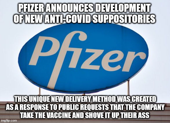 Necessity is the mother of invention | PFIZER ANNOUNCES DEVELOPMENT OF NEW ANTI-COVID SUPPOSITORIES; THIS UNIQUE NEW DELIVERY METHOD WAS CREATED
AS A RESPONSE TO PUBLIC REQUESTS THAT THE COMPANY
TAKE THE VACCINE AND SHOVE IT UP THEIR ASS | image tagged in stuff it | made w/ Imgflip meme maker