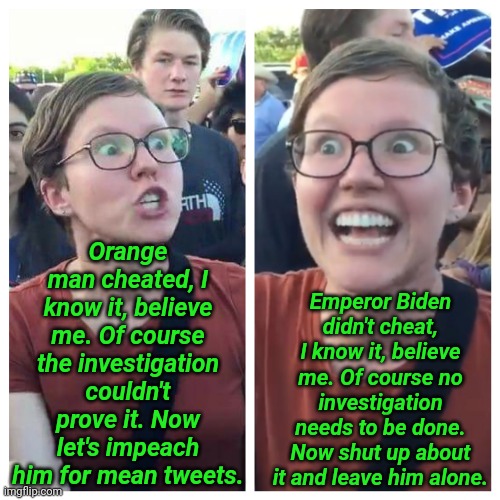 Social Justice Warrior Hypocrisy | Orange man cheated, I know it, believe me. Of course the investigation couldn't prove it. Now let's impeach him for mean tweets. Emperor Bid | image tagged in social justice warrior hypocrisy | made w/ Imgflip meme maker