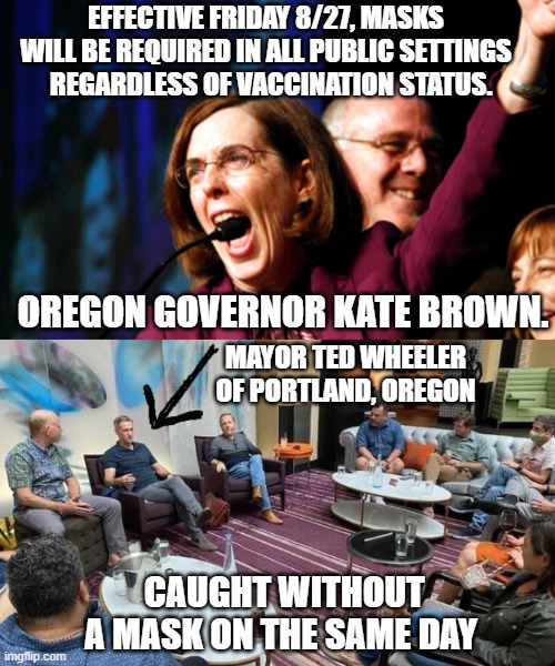 Hypocrites | EFFECTIVE FRIDAY 8/27, MASKS WILL BE REQUIRED IN ALL PUBLIC SETTINGS
  REGARDLESS OF VACCINATION STATUS. OREGON GOVERNOR KATE BROWN. MAYOR TED WHEELER OF PORTLAND, OREGON; CAUGHT WITHOUT A MASK ON THE SAME DAY | image tagged in democrats,brown,liberals,biden,governor,covid-19 | made w/ Imgflip meme maker
