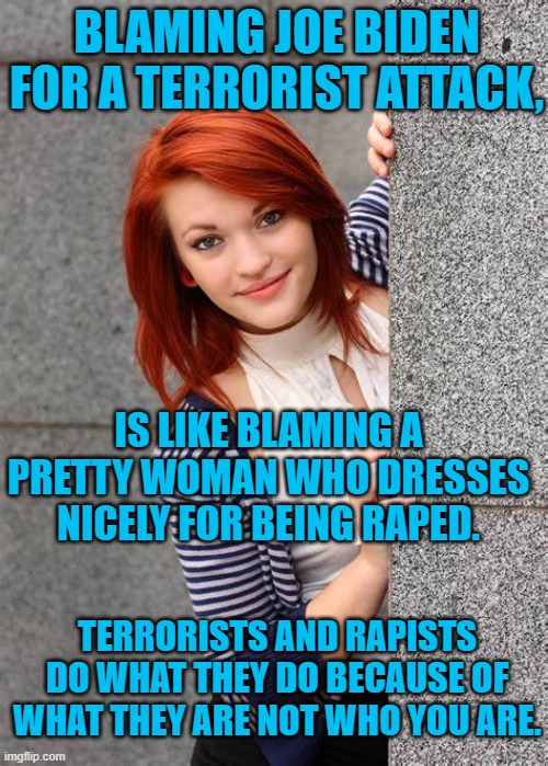 Terrorist bombs are addressed "To whom it may concern." | BLAMING JOE BIDEN FOR A TERRORIST ATTACK, IS LIKE BLAMING A PRETTY WOMAN WHO DRESSES NICELY FOR BEING RAPED. TERRORISTS AND RAPISTS DO WHAT THEY DO BECAUSE OF WHAT THEY ARE NOT WHO YOU ARE. | image tagged in politics | made w/ Imgflip meme maker