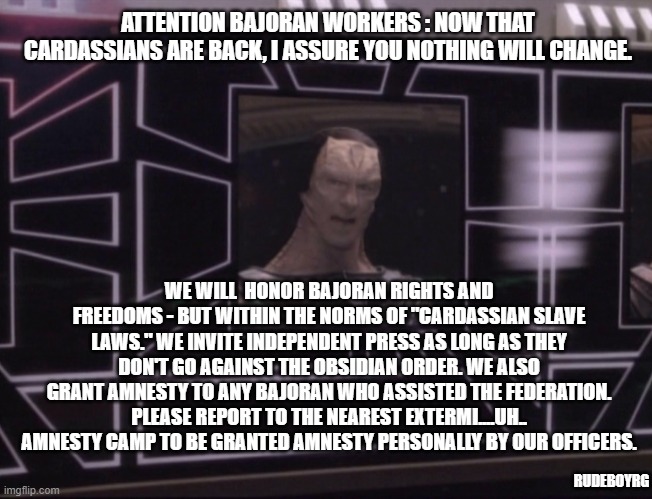 Bajor Afghanistan | ATTENTION BAJORAN WORKERS : NOW THAT CARDASSIANS ARE BACK, I ASSURE YOU NOTHING WILL CHANGE. WE WILL  HONOR BAJORAN RIGHTS AND FREEDOMS - BUT WITHIN THE NORMS OF "CARDASSIAN SLAVE LAWS." WE INVITE INDEPENDENT PRESS AS LONG AS THEY DON'T GO AGAINST THE OBSIDIAN ORDER. WE ALSO GRANT AMNESTY TO ANY BAJORAN WHO ASSISTED THE FEDERATION. PLEASE REPORT TO THE NEAREST EXTERMI....UH.. AMNESTY CAMP TO BE GRANTED AMNESTY PERSONALLY BY OUR OFFICERS. RUDEBOYRG | image tagged in attention bajoran workers,bajor,afghanistan | made w/ Imgflip meme maker