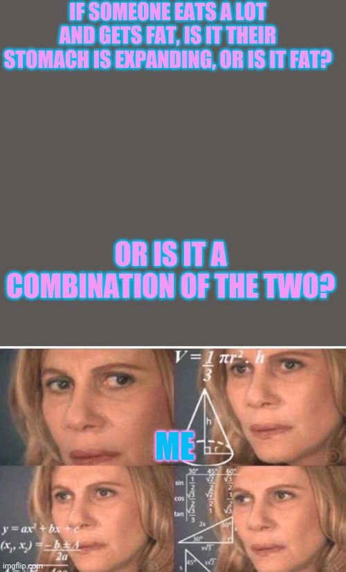 IF SOMEONE EATS A LOT AND GETS FAT, IS IT THEIR STOMACH IS EXPANDING, OR IS IT FAT? OR IS IT A COMBINATION OF THE TWO? ME | image tagged in memes,blank transparent square,math lady/confused lady | made w/ Imgflip meme maker