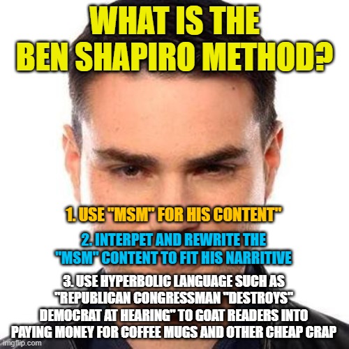 Smug Ben Shapiro | WHAT IS THE BEN SHAPIRO METHOD? 1. USE "MSM" FOR HIS CONTENT"; 2. INTERPET AND REWRITE THE "MSM" CONTENT TO FIT HIS NARRITIVE; 3. USE HYPERBOLIC LANGUAGE SUCH AS "REPUBLICAN CONGRESSMAN "DESTROYS" DEMOCRAT AT HEARING" TO GOAT READERS INTO PAYING MONEY FOR COFFEE MUGS AND OTHER CHEAP CRAP | image tagged in smug ben shapiro | made w/ Imgflip meme maker