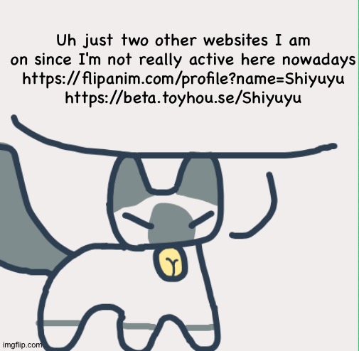 Cat | Uh just two other websites I am on since I'm not really active here nowadays
https://flipanim.com/profile?name=Shiyuyu
https://beta.toyhou.se/Shiyuyu | image tagged in cat | made w/ Imgflip meme maker