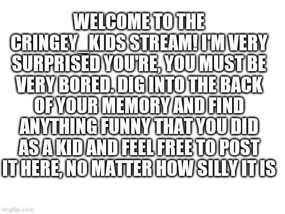 Blank White Template | WELCOME TO THE CRINGEY_KIDS STREAM! I'M VERY SURPRISED YOU'RE, YOU MUST BE VERY BORED. DIG INTO THE BACK OF YOUR MEMORY AND FIND ANYTHING FUNNY THAT YOU DID AS A KID AND FEEL FREE TO POST IT HERE, NO MATTER HOW SILLY IT IS | image tagged in blank white template | made w/ Imgflip meme maker