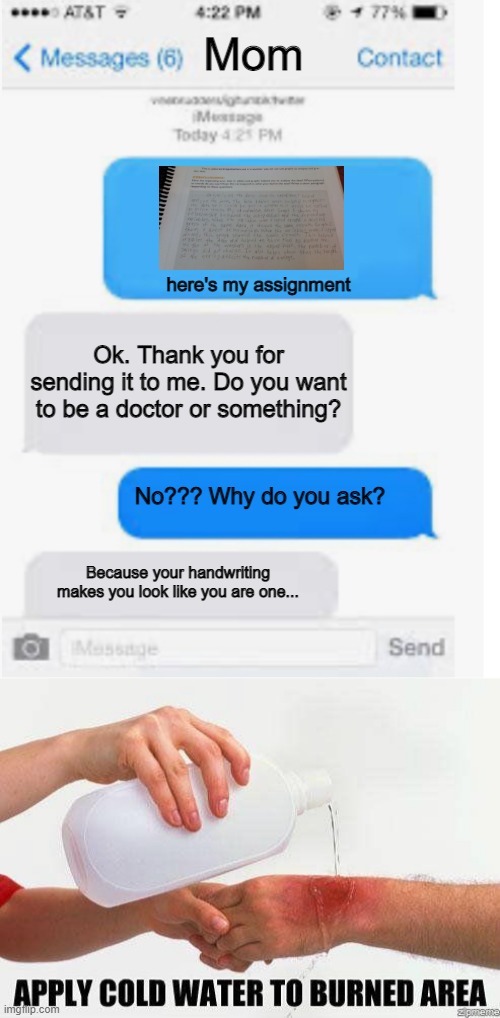 tbh she says this alot | Mom; here's my assignment; Ok. Thank you for sending it to me. Do you want to be a doctor or something? No??? Why do you ask? Because your handwriting makes you look like you are one... | image tagged in blank text conversation,apply cold water to burned area | made w/ Imgflip meme maker